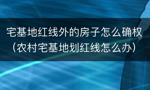 宅基地红线外的房子怎么确权（农村宅基地划红线怎么办）