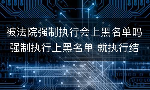 被法院强制执行会上黑名单吗 强制执行上黑名单 就执行结束了