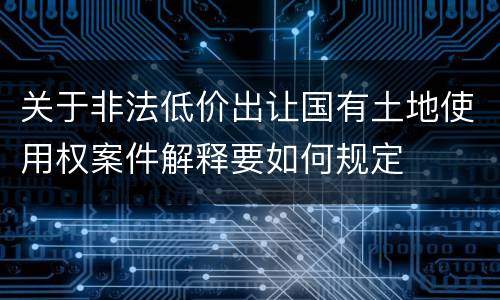 关于非法低价出让国有土地使用权案件解释要如何规定