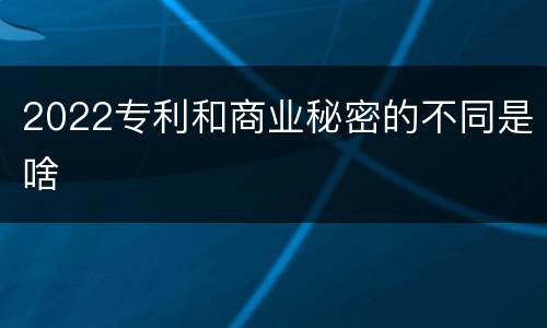 2022专利和商业秘密的不同是啥