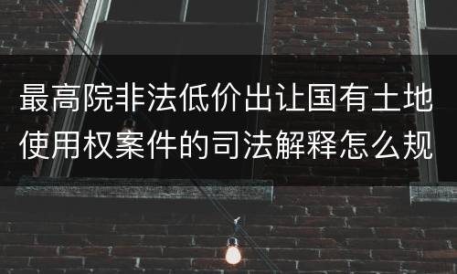 最高院非法低价出让国有土地使用权案件的司法解释怎么规定的
