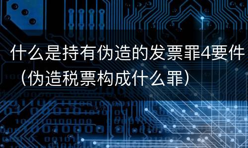 什么是持有伪造的发票罪4要件（伪造税票构成什么罪）