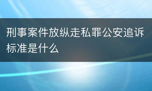 刑事案件放纵走私罪公安追诉标准是什么
