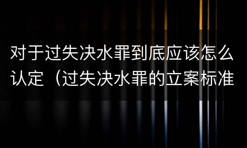 对于过失决水罪到底应该怎么认定（过失决水罪的立案标准）