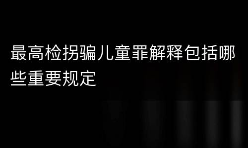 最高检拐骗儿童罪解释包括哪些重要规定