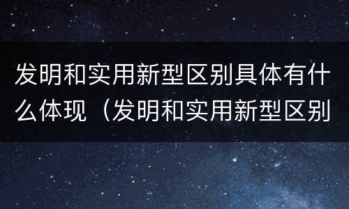 发明和实用新型区别具体有什么体现（发明和实用新型区别具体有什么体现呢）