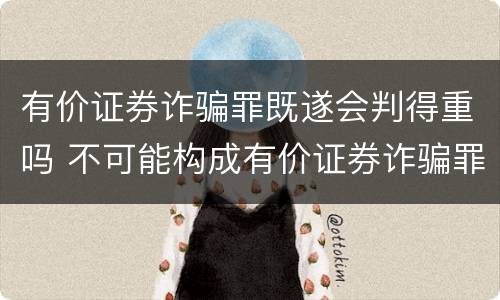 有价证券诈骗罪既遂会判得重吗 不可能构成有价证券诈骗罪主体的有