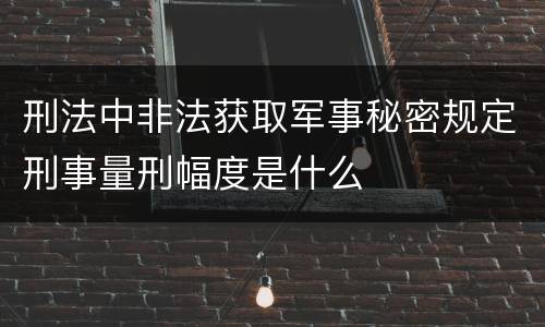 刑法中非法获取军事秘密规定刑事量刑幅度是什么