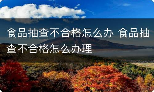 食品抽查不合格怎么办 食品抽查不合格怎么办理