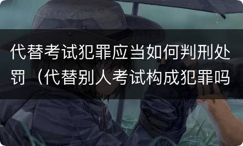 代替考试犯罪应当如何判刑处罚（代替别人考试构成犯罪吗）