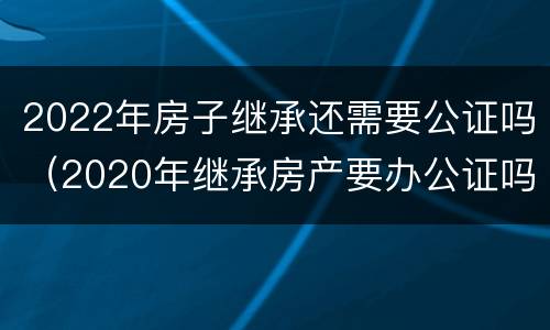 2022年房子继承还需要公证吗（2020年继承房产要办公证吗）