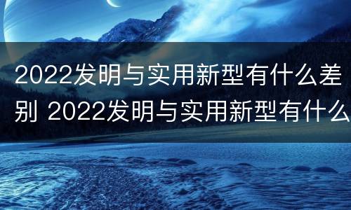 2022发明与实用新型有什么差别 2022发明与实用新型有什么差别呢