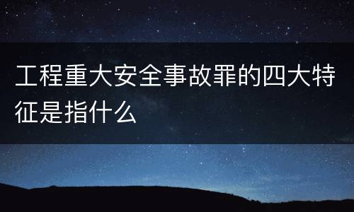 工程重大安全事故罪的四大特征是指什么