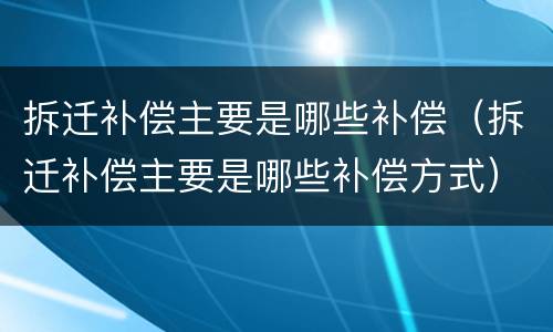 拆迁补偿主要是哪些补偿（拆迁补偿主要是哪些补偿方式）