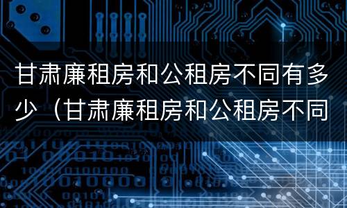甘肃廉租房和公租房不同有多少（甘肃廉租房和公租房不同有多少家）