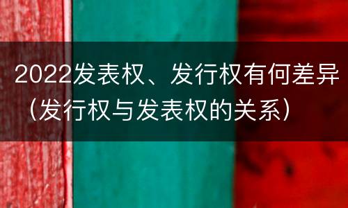 2022发表权、发行权有何差异（发行权与发表权的关系）