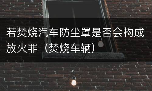 若焚烧汽车防尘罩是否会构成放火罪（焚烧车辆）