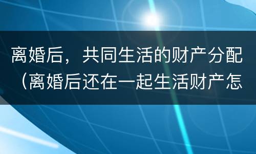 离婚后，共同生活的财产分配（离婚后还在一起生活财产怎么分配）