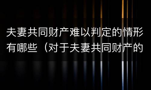 夫妻共同财产难以判定的情形有哪些（对于夫妻共同财产的认定）