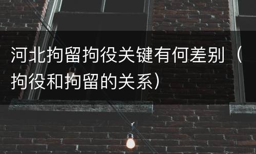 河北拘留拘役关键有何差别（拘役和拘留的关系）