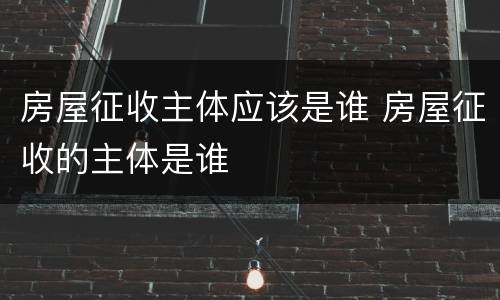 房屋征收主体应该是谁 房屋征收的主体是谁