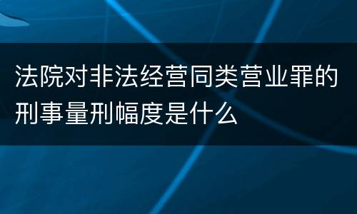 法院对非法经营同类营业罪的刑事量刑幅度是什么