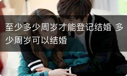 至少多少周岁才能登记结婚 多少周岁可以结婚