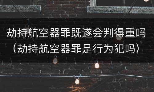 劫持航空器罪既遂会判得重吗（劫持航空器罪是行为犯吗）