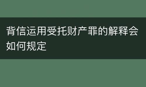 背信运用受托财产罪的解释会如何规定