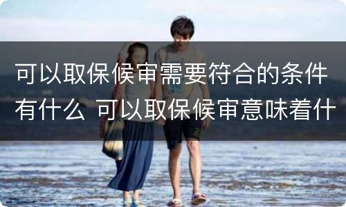 可以取保候审需要符合的条件有什么 可以取保候审意味着什么