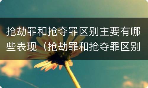 抢劫罪和抢夺罪区别主要有哪些表现（抢劫罪和抢夺罪区别主要有哪些表现形式）
