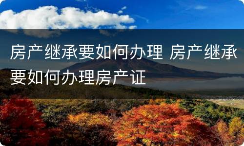 房产继承要如何办理 房产继承要如何办理房产证