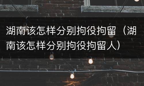 湖南该怎样分别拘役拘留（湖南该怎样分别拘役拘留人）