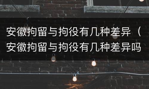安徽拘留与拘役有几种差异（安徽拘留与拘役有几种差异吗）