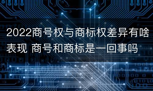 2022商号权与商标权差异有啥表现 商号和商标是一回事吗