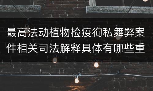 最高法动植物检疫徇私舞弊案件相关司法解释具体有哪些重要内容