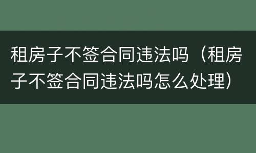 租房子不签合同违法吗（租房子不签合同违法吗怎么处理）