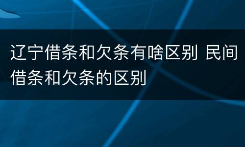 辽宁借条和欠条有啥区别 民间借条和欠条的区别