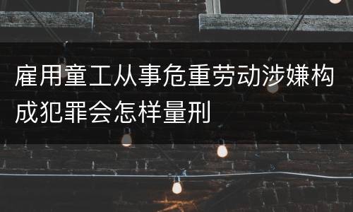 雇用童工从事危重劳动涉嫌构成犯罪会怎样量刑