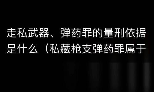 走私武器、弹药罪的量刑依据是什么（私藏枪支弹药罪属于什么类）