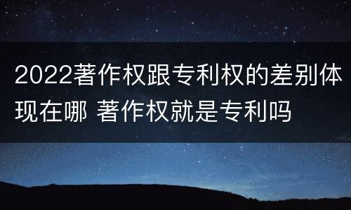 2022著作权跟专利权的差别体现在哪 著作权就是专利吗