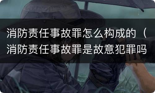 消防责任事故罪怎么构成的（消防责任事故罪是故意犯罪吗）