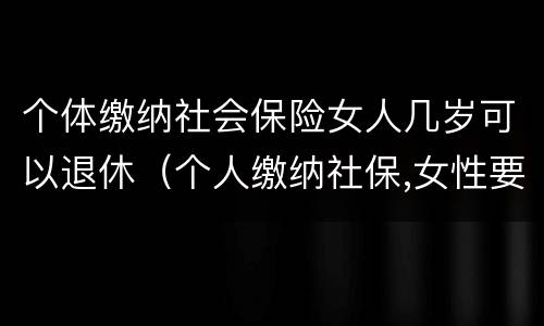 个体缴纳社会保险女人几岁可以退休（个人缴纳社保,女性要几岁可以退休）
