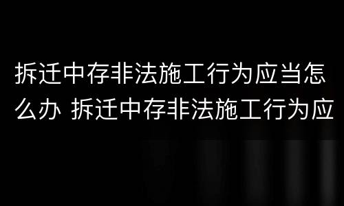拆迁中存非法施工行为应当怎么办 拆迁中存非法施工行为应当怎么办手续
