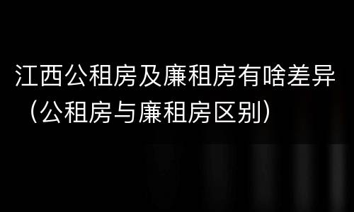 江西公租房及廉租房有啥差异（公租房与廉租房区别）