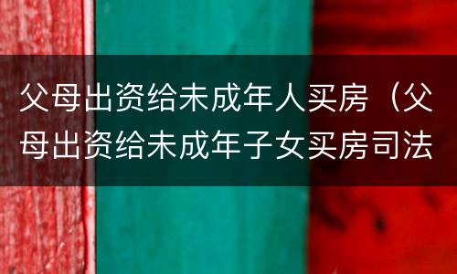父母出资给未成年人买房（父母出资给未成年子女买房司法解释）