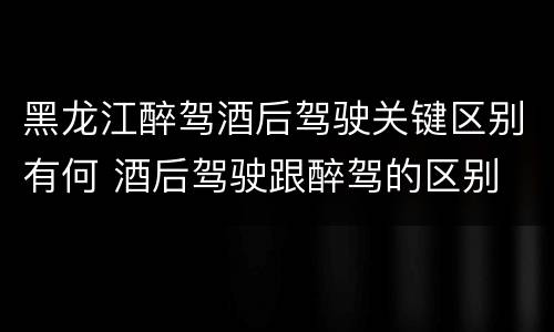 黑龙江醉驾酒后驾驶关键区别有何 酒后驾驶跟醉驾的区别