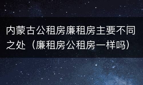 内蒙古公租房廉租房主要不同之处（廉租房公租房一样吗）