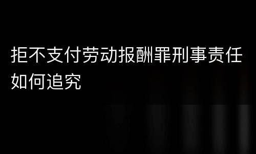 拒不支付劳动报酬罪刑事责任如何追究