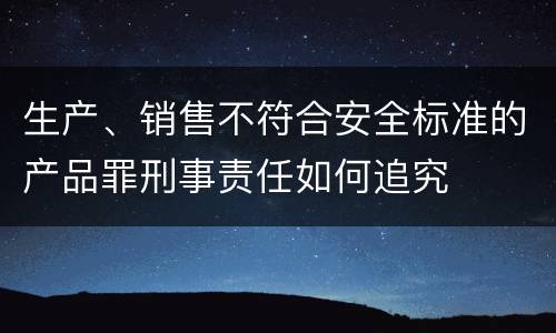 生产、销售不符合安全标准的产品罪刑事责任如何追究